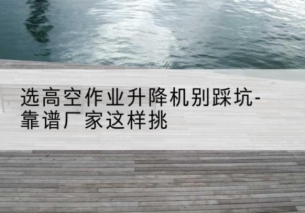 沐川剪叉式升降机厂家-选高空作业升降机别踩坑-靠谱厂家这样挑
