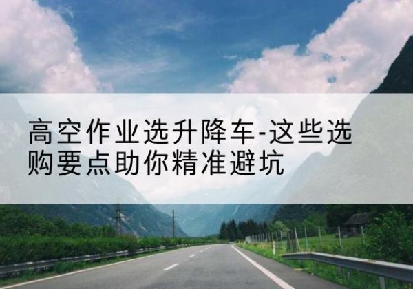 沐川升降车厂家-高空作业选升降车-这些选购要点助你*避坑