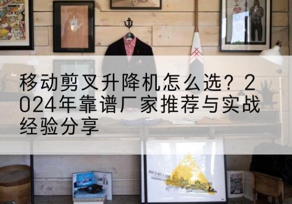 沐川升降平台厂家推荐-移动剪叉升降机怎么选？2024年靠谱厂家推荐与实战经验分享